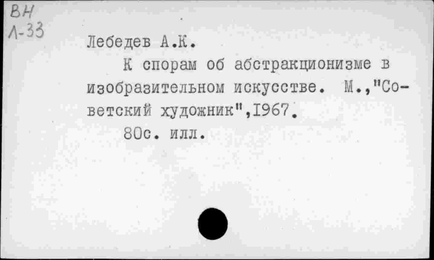 ﻿ьн Д-33
Лебедев А.К.
К спорам об абстракционизме в изобразительном искусстве. М.,"Советский художник",1967.
80с. илл.